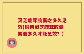 灵芝鹿茸胶囊吃多久见效(服用灵芝鹿茸胶囊需要多久才能见效？)