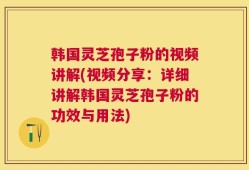 韩国灵芝孢子粉的视频讲解(视频分享：详细讲解韩国灵芝孢子粉的功效与用法)