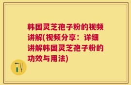 韩国灵芝孢子粉的视频讲解(视频分享：详细讲解韩国灵芝孢子粉的功效与用法)