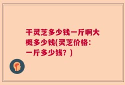 干灵芝多少钱一斤啊大概多少钱(灵芝价格：一斤多少钱？)