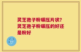 灵芝孢子粉碾压片状？灵芝孢子粉碾压的好还是粉好