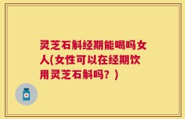 灵芝石斛经期能喝吗女人(女性可以在经期饮用灵芝石斛吗？)