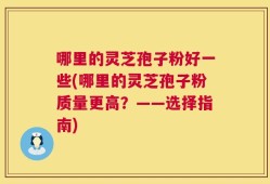 哪里的灵芝孢子粉好一些(哪里的灵芝孢子粉质量更高？——选择指南)