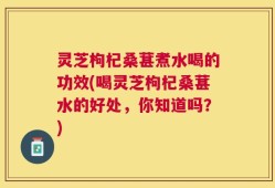 灵芝枸杞桑葚煮水喝的功效(喝灵芝枸杞桑葚水的好处，你知道吗？)