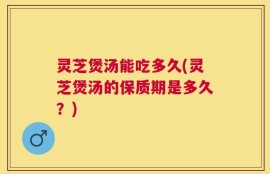 灵芝煲汤能吃多久(灵芝煲汤的保质期是多久？)