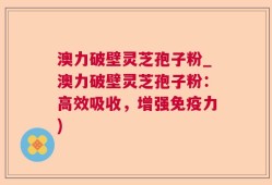 澳力破壁灵芝孢子粉_澳力破壁灵芝孢子粉：高效吸收，增强免疫力)
