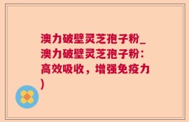 澳力破壁灵芝孢子粉_澳力破壁灵芝孢子粉：高效吸收，增强免疫力)