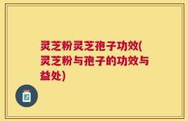 灵芝粉灵芝孢子功效(灵芝粉与孢子的功效与益处)