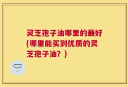 灵芝孢子油哪里的最好(哪里能买到优质的灵芝孢子油？)