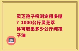 灵芝孢子粉测定粗多糖？1000公斤灵芝萃体可取出多少公斤纯孢子油