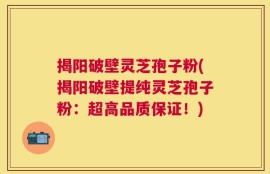 揭阳破壁灵芝孢子粉(揭阳破壁提纯灵芝孢子粉：超高品质保证！)
