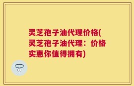 灵芝孢子油代理价格(灵芝孢子油代理：价格实惠你值得拥有)