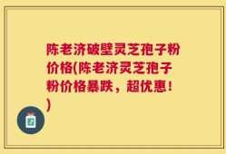 陈老济破壁灵芝孢子粉价格(陈老济灵芝孢子粉价格暴跌，超优惠！)
