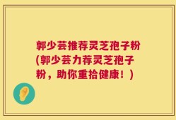 郭少芸推荐灵芝孢子粉(郭少芸力荐灵芝孢子粉，助你重拾健康！)