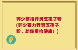 郭少芸推荐灵芝孢子粉(郭少芸力荐灵芝孢子粉，助你重拾健康！)