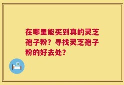 在哪里能买到真的灵芝孢子粉？寻找灵芝孢子粉的好去处？