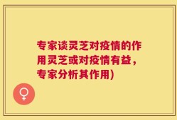专家谈灵芝对疫情的作用灵芝或对疫情有益，专家分析其作用)