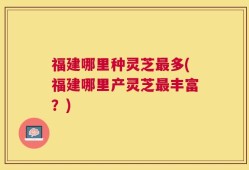 福建哪里种灵芝最多(福建哪里产灵芝最丰富？)
