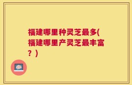 福建哪里种灵芝最多(福建哪里产灵芝最丰富？)