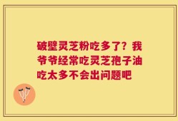 破壁灵芝粉吃多了？我爷爷经常吃灵芝孢子油吃太多不会出问题吧