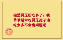破壁灵芝粉吃多了？我爷爷经常吃灵芝孢子油吃太多不会出问题吧