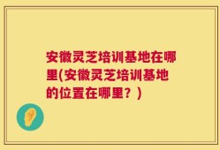 安徽灵芝培训基地在哪里(安徽灵芝培训基地的位置在哪里？)