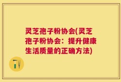 灵芝孢子粉协会(灵芝孢子粉协会：提升健康生活质量的正确方法)