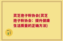 灵芝孢子粉协会(灵芝孢子粉协会：提升健康生活质量的正确方法)