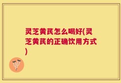 灵芝黄芪怎么喝好(灵芝黄芪的正确饮用方式)