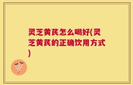 灵芝黄芪怎么喝好(灵芝黄芪的正确饮用方式)
