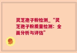 灵芝孢子粉检测_“灵芝孢子粉质量检测：全面分析与评估”