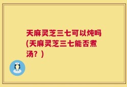 天麻灵芝三七可以炖吗(天麻灵芝三七能否煮汤？)