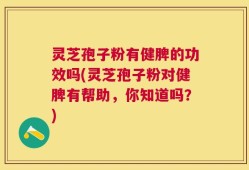 灵芝孢子粉有健脾的功效吗(灵芝孢子粉对健脾有帮助，你知道吗？)