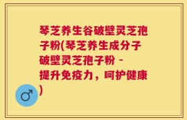 琴芝养生谷破壁灵芝孢子粉(琴芝养生成分子破壁灵芝孢子粉 - 提升免疫力，呵护健康)
