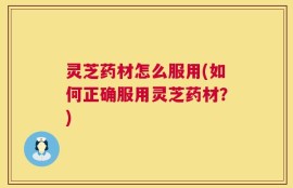 灵芝药材怎么服用(如何正确服用灵芝药材？)
