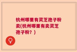杭州哪里有灵芝孢子粉卖(杭州哪里有卖灵芝孢子粉？)