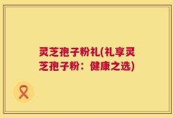 灵芝孢子粉礼(礼享灵芝孢子粉：健康之选)