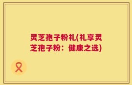灵芝孢子粉礼(礼享灵芝孢子粉：健康之选)
