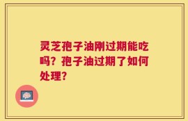 灵芝孢子油刚过期能吃吗？孢子油过期了如何处理？