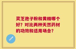 灵芝孢子粉和黄精哪个好？对比两种天然药材的功效和适用场合？