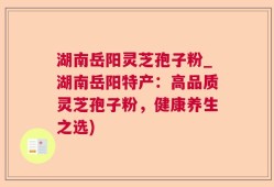 湖南岳阳灵芝孢子粉_湖南岳阳特产：高品质灵芝孢子粉，健康养生之选)