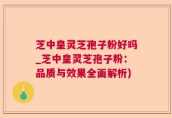 芝中皇灵芝孢子粉好吗_芝中皇灵芝孢子粉：品质与效果全面解析)
