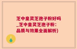 芝中皇灵芝孢子粉好吗_芝中皇灵芝孢子粉：品质与效果全面解析)