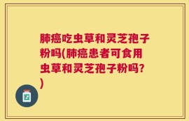 肺癌吃虫草和灵芝孢子粉吗(肺癌患者可食用虫草和灵芝孢子粉吗？)