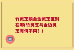 竹灵芝跟金边灵芝区别在哪(竹灵芝与金边灵芝有何不同？)