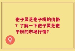 孢子灵芝孢子粉的价格？了解一下孢子灵芝孢子粉的市场行情？