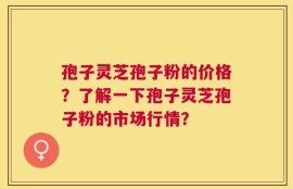孢子灵芝孢子粉的价格？了解一下孢子灵芝孢子粉的市场行情？