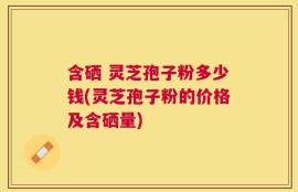 含硒 灵芝孢子粉多少钱(灵芝孢子粉的价格及含硒量)