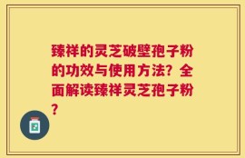 臻祥的灵芝破壁孢子粉的功效与使用方法？全面解读臻祥灵芝孢子粉？