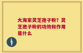 大海家灵芝孢子粉？灵芝孢子粉的功效和作用是什么